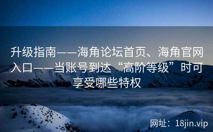 升级指南——海角论坛首页、海角官网入口——当账号到达“高阶等级”时可享受哪些特权