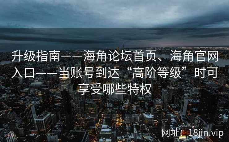 升级指南——海角论坛首页、海角官网入口——当账号到达“高阶等级”时可享受哪些特权