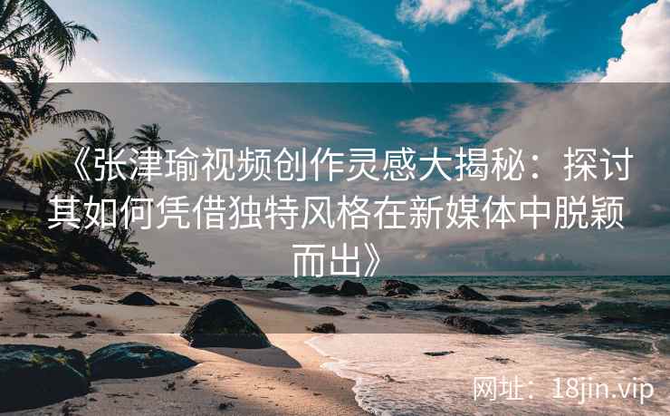 《张津瑜视频创作灵感大揭秘：探讨其如何凭借独特风格在新媒体中脱颖而出》