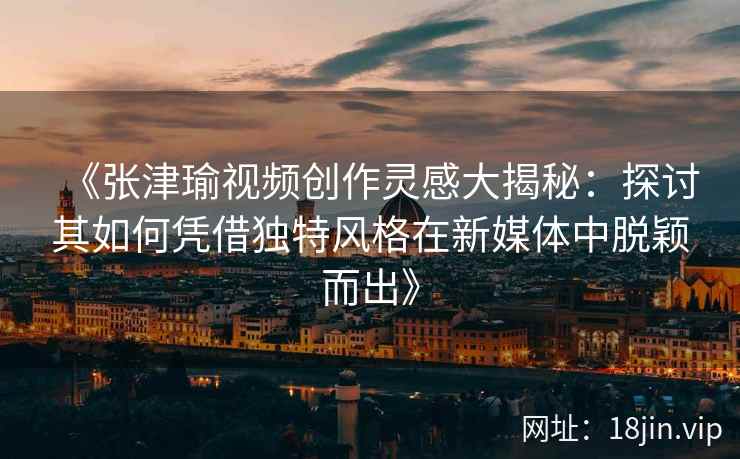 《张津瑜视频创作灵感大揭秘：探讨其如何凭借独特风格在新媒体中脱颖而出》