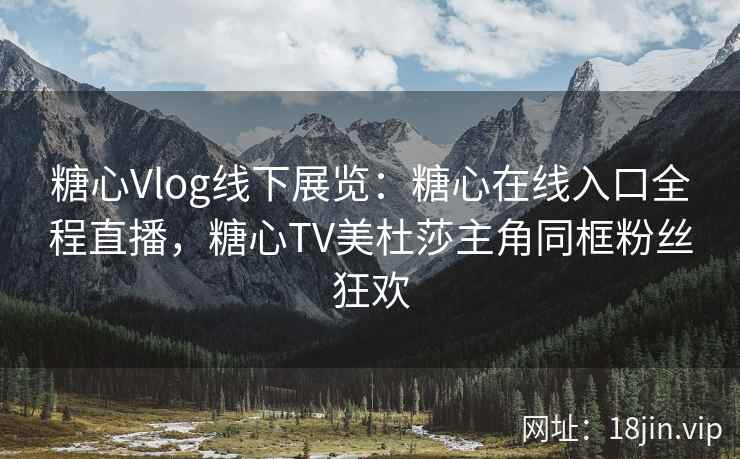 糖心Vlog线下展览：糖心在线入口全程直播，糖心TV美杜莎主角同框粉丝狂欢