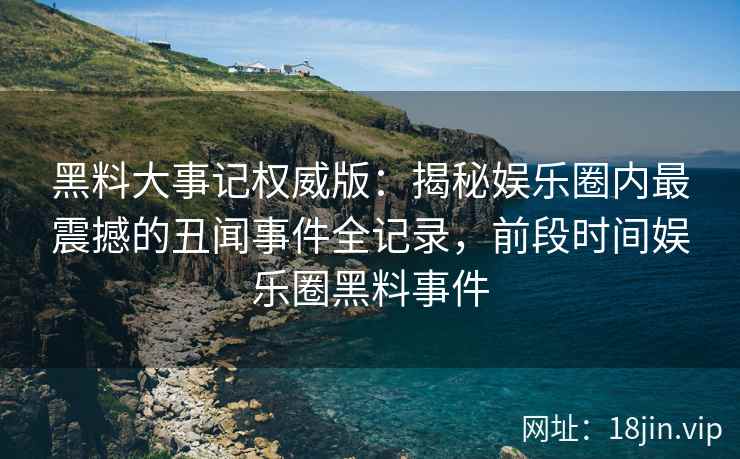 黑料大事记权威版：揭秘娱乐圈内最震撼的丑闻事件全记录，前段时间娱乐圈黑料事件