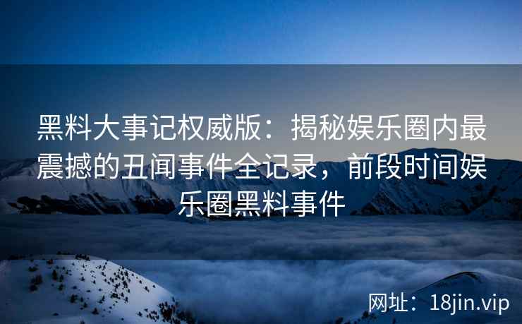 黑料大事记权威版：揭秘娱乐圈内最震撼的丑闻事件全记录，前段时间娱乐圈黑料事件