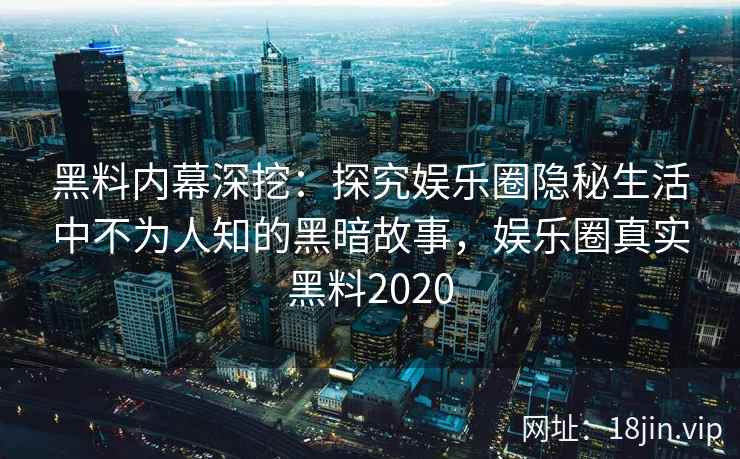 黑料内幕深挖：探究娱乐圈隐秘生活中不为人知的黑暗故事，娱乐圈真实黑料2020