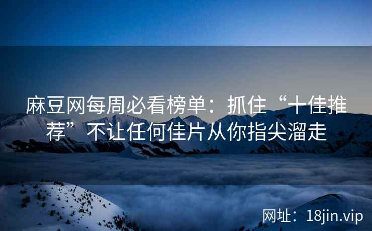 麻豆网每周必看榜单：抓住“十佳推荐”不让任何佳片从你指尖溜走