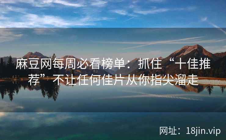 麻豆网每周必看榜单：抓住“十佳推荐”不让任何佳片从你指尖溜走
