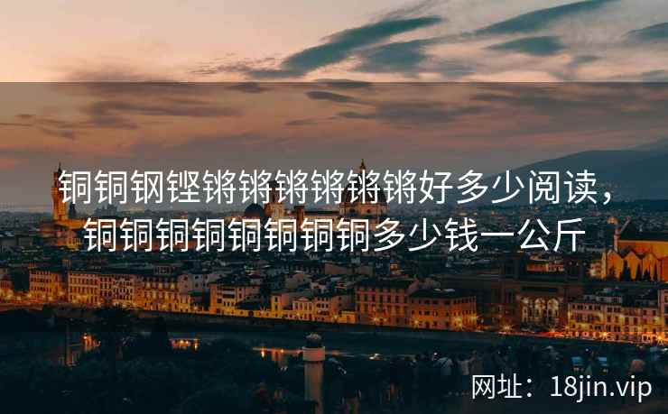 铜铜钢铿锵锵锵锵锵锵好多少阅读，铜铜铜铜铜铜铜铜多少钱一公斤
