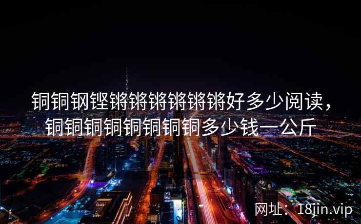 铜铜钢铿锵锵锵锵锵锵好多少阅读，铜铜铜铜铜铜铜铜多少钱一公斤