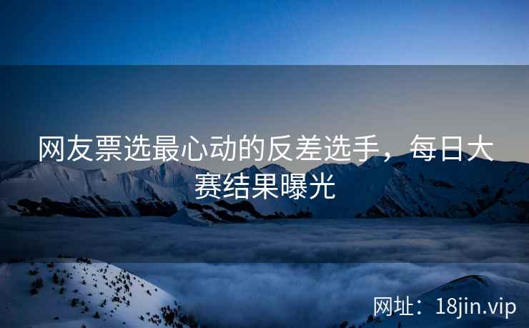 网友票选最心动的反差选手，每日大赛结果曝光