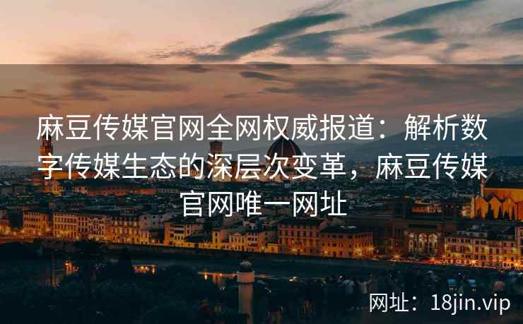 麻豆传媒官网全网权威报道：解析数字传媒生态的深层次变革，麻豆传媒官网唯一网址