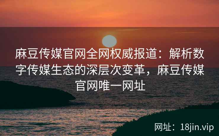麻豆传媒官网全网权威报道：解析数字传媒生态的深层次变革，麻豆传媒官网唯一网址