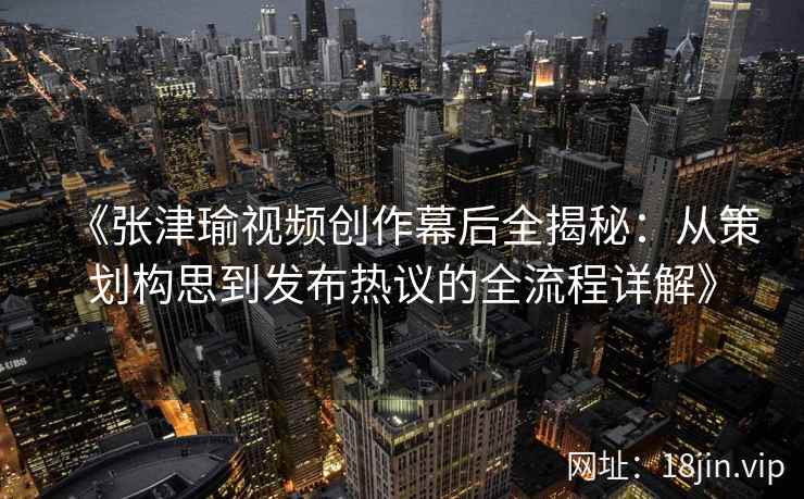 《张津瑜视频创作幕后全揭秘：从策划构思到发布热议的全流程详解》