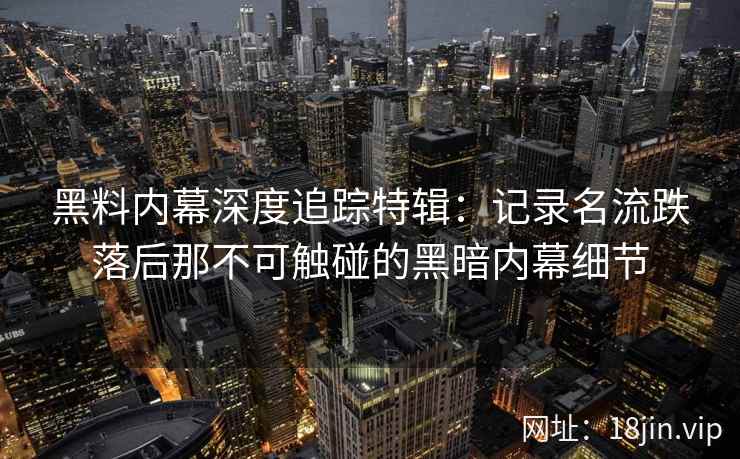 黑料内幕深度追踪特辑：记录名流跌落后那不可触碰的黑暗内幕细节