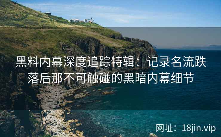 黑料内幕深度追踪特辑：记录名流跌落后那不可触碰的黑暗内幕细节