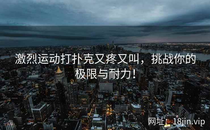 激烈运动打扑克又疼又叫，挑战你的极限与耐力！